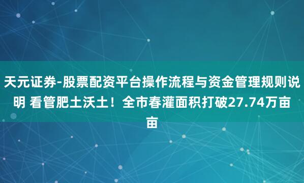 天元证券-股票配资平台操作流程与资金管理规则说明 看管肥土沃土！全市春灌面积打破27.74万亩